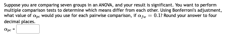 Suppose you are comparing seven groups in an ANOVA, and your result is significant. You want to perform
multiple comparison tests to determine which means differ from each other. Using Bonferroni's adjustment,
what value of ape would you use for each pairwise comparison, if afw = 0.1? Round your answer to four
decimal places.
apc =