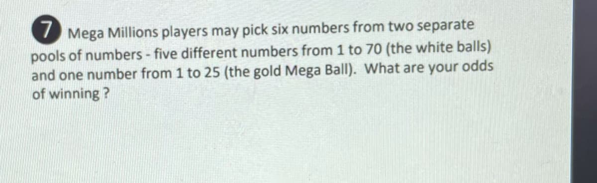 I Mega Millions players may pick six numbers from two separate
pools of numbers - five different numbers from 1 to 70 (the white balls)
and one number from 1 to 25 (the gold Mega BalI). What are your odds
of winning ?
