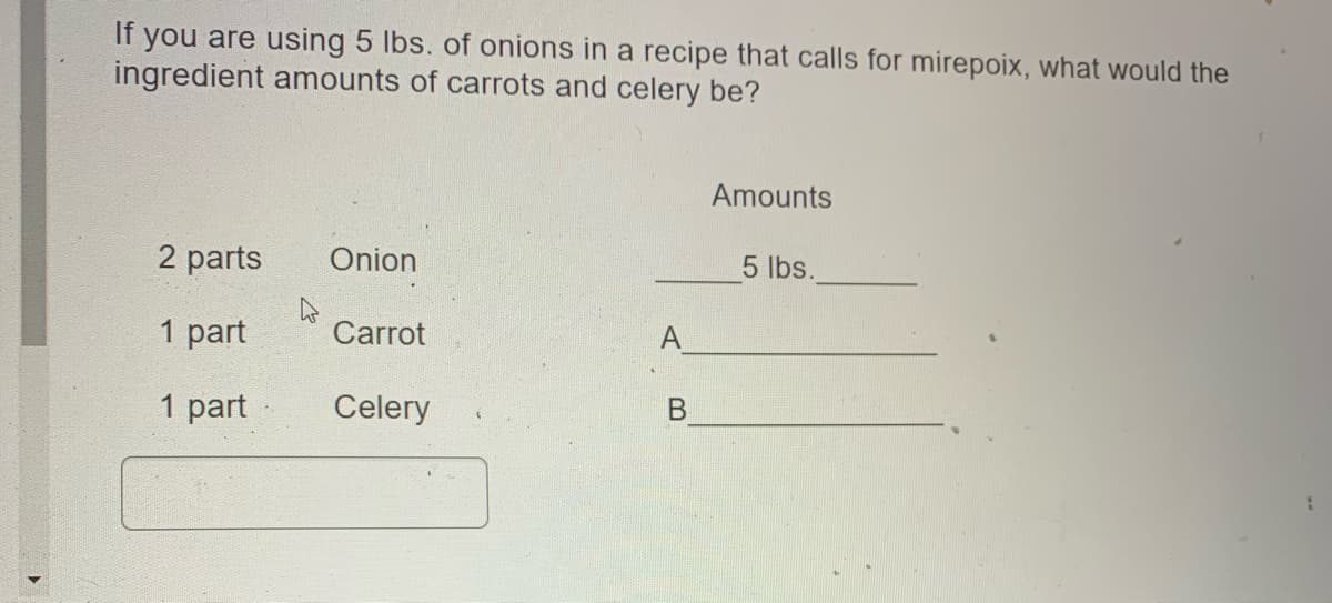 you are using 5 lbs. of onions in a recipe that calls for mirepoix, what would the
ingredient amounts of carrots and celery be?
If
Amounts
2 parts
Onion
5 lbs.
1 part
Carrot
1 part
Celery
B.
