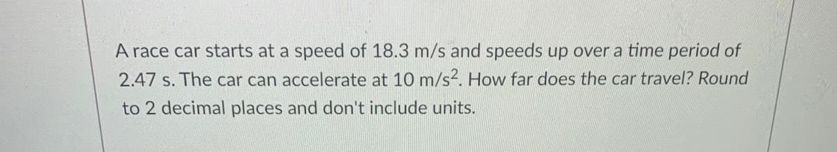 A race car starts at a speed of 18.3 m/s and speeds up over a time period of
2.47 s. The car can accelerate at 10 m/s2. How far does the car travel? Round
to 2 decimal places and don't include units.
