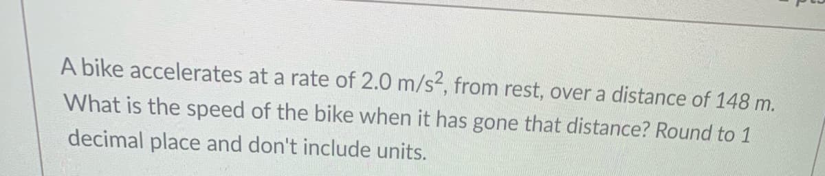 A bike accelerates at a rate of 2.0 m/s, from rest, overa distance of 148 m.
What is the speed of the bike when it has gone that distance? Round to 1
decimal place and don't include units.
