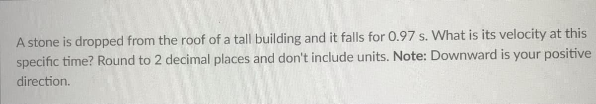 A stone is dropped from the roof of a tall building and it falls for 0.97 s. What is its velocity at this
specific time? Round to 2 decimal places and don't include units. Note: Downward is your positive
direction.
