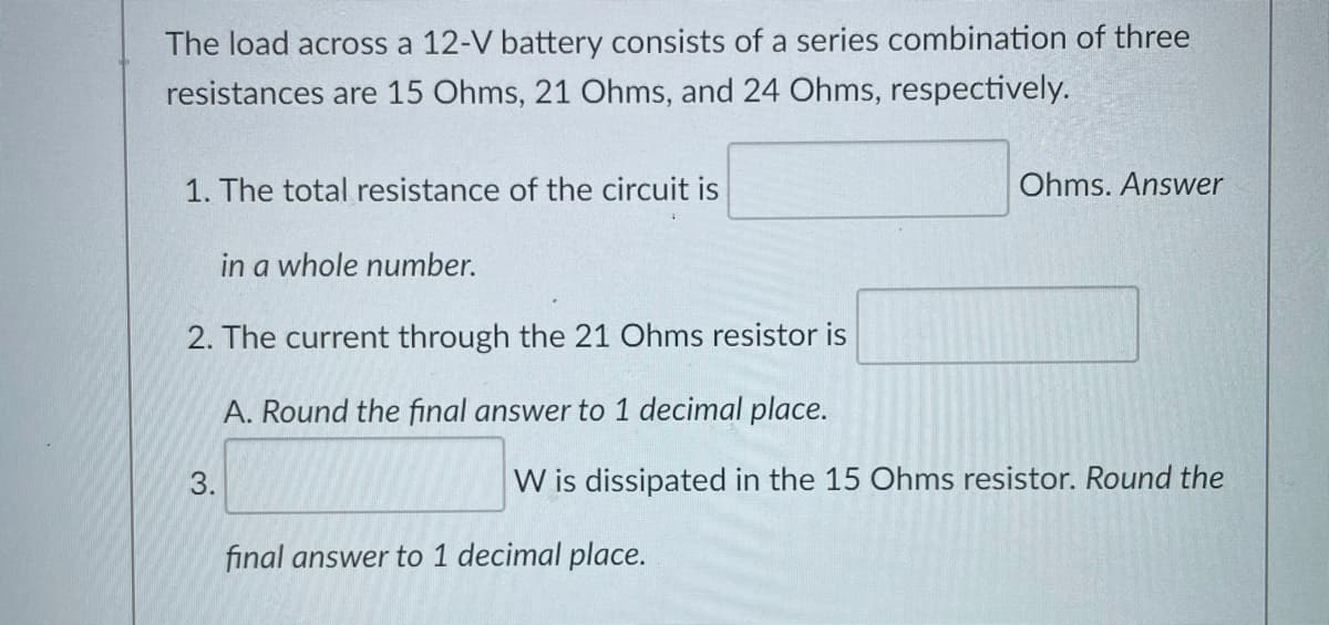 The load across a 12-V battery consists of a series combination of three
resistances are 15 Ohms, 21 Ohms, and 24 Ohms, respectively.
1. The total resistance of the circuit is
Ohms. Answer
in a whole number.
2. The current through the 21 Ohms resistor is
A. Round the final answer to 1 decimal place.
W is dissipated in the 15 Ohms resistor. Round the
final answer to 1 decimal place.
3.
