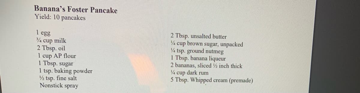 Banana's Foster Pancake
Yield: 10 pancakes
1 egg
3/4 cup milk
2 Tbsp. oil
1 cup AP flour
1 Tbsp. sugar
1 tsp. baking powder
1/2 tsp. fine salt
Nonstick spray
2 Tbsp. unsalted butter
4 cup brown sugar, unpacked
¼ tsp. ground nutmeg
1 Tbsp. banana liqueur
2 bananas, sliced ½ inch thick
4 cup dark rum
5 Tbsp. Whipped cream (premade)