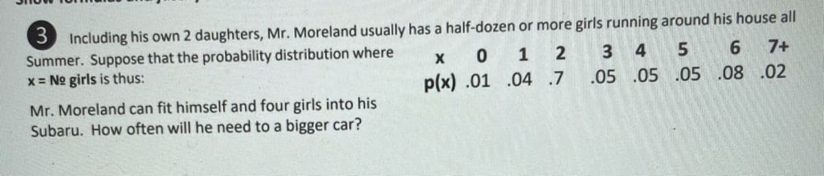 3 Including his own 2 daughters, Mr. Moreland usually has a half-dozen or more girls running around his house all
Summer. Suppose that the probability distribution where
x = No girls is thus:
1
2
4
6.
7+
p(x) .01 .04 .7
.05 .05 .05 .08 .02
Mr. Moreland can fit himself and four girls into his
Subaru. How often will he need to a bigger car?
