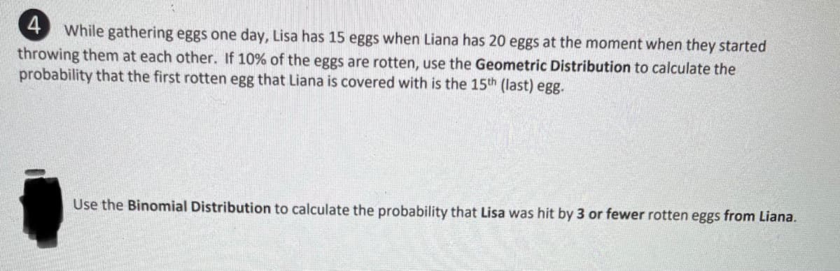 4 While gathering eggs one day, Lisa has 15 eggs when Liana has 20 eggs at the moment when they started
throwing them at each other. If 10% of the eggs are rotten, use the Geometric Distribution to calculate the
probability that the first rotten egg that Liana is covered with is the 15th (last) egg.
Use the Binomial Distribution to calculate the probability that Lisa was hit by 3 or fewer rotten eggs from Liana.
