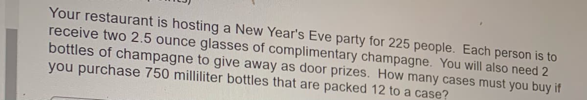 Your restaurant is hosting a New Year's Eve party for 225 people. Each person is to
receive two 2.5 ounce glasses of complimentary champagne. You will also need 2
bottles of champagne to give away as door prizes. How many cases must you buy if
you purchase 750 milliliter bottles that are packed 12 to a case?
