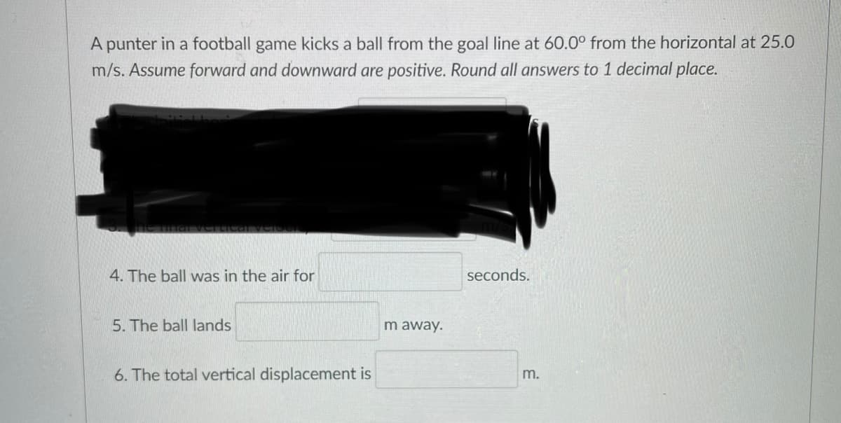 A punter in a football game kicks a ball from the goal line at 60.0° from the horizontal at 25.0
m/s. Assume forward and downward are positive. Round all answers to 1 decimal place.
4. The ball was in the air for
seconds.
5. The ball lands
m away.
6. The total vertical displacement is
m.
