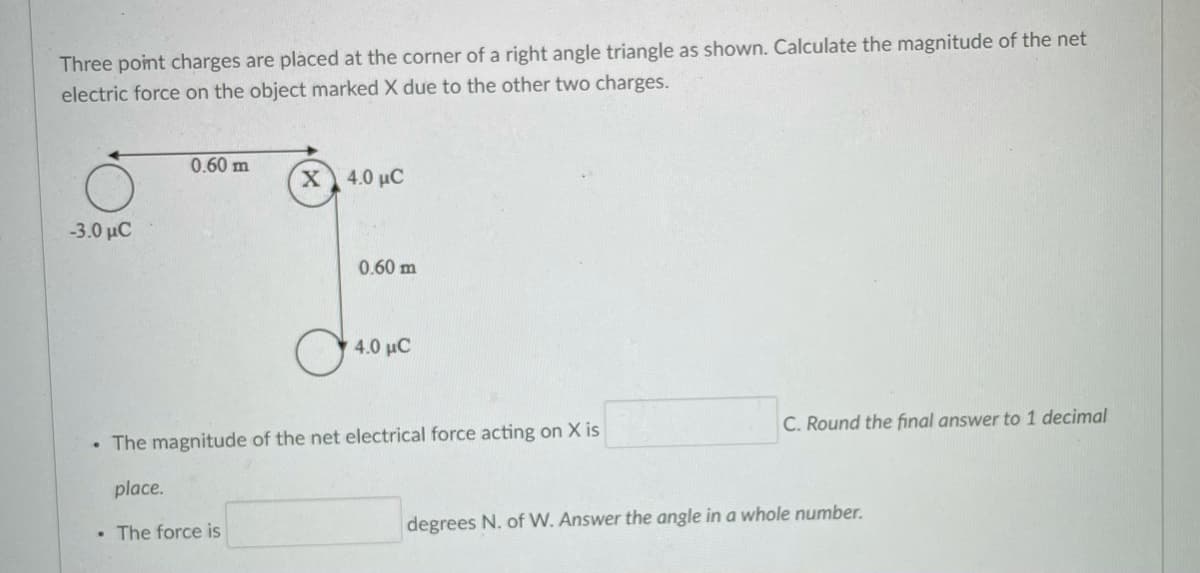 Three point charges are placed at the corner of a right angle triangle as shown. Calculate the magnitude of the net
electric force on the object marked X due to the other two charges.
0.60 m
X 4.0 µC
-3.0 μC
0.60 m
4.0 μC
C. Round the final answer to 1 decimal
• The magnitude of the net electrical force acting on X is
place.
• The force is
degrees N. of W. Answer the angle in a whole number.
