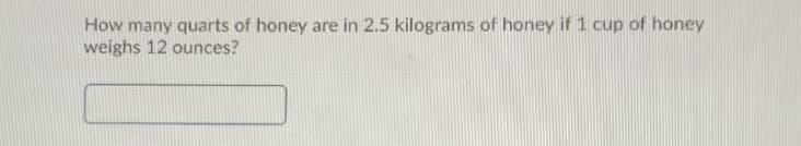 How many quarts of honey are in 2.5 kilograms of honey if 1 cup of honey
weighs 12 ounces?
