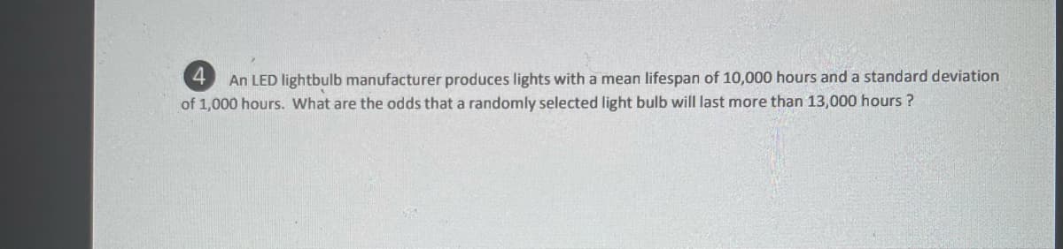 4.
An LED lightbulb manufacturer produces lights with a mean lifespan of 10,000 hours and a standard deviation
of 1,000 hours. What are the odds that a randomly selected light bulb will last more than 13,000 hours ?
