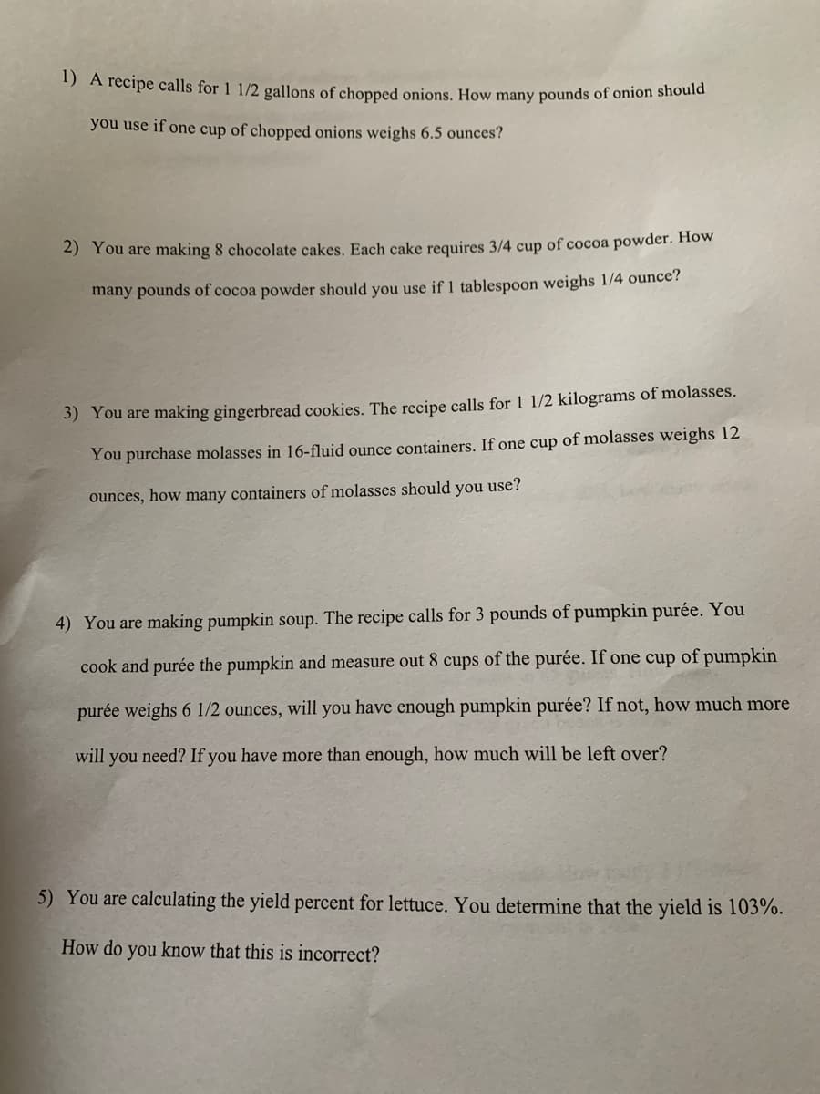 1) A recipe calls for 1 1/2 gallons of chopped onions. How many pounds of onion should you use if one cup of chopped onions weighs 6.5 ounces?

2) You are making 8 chocolate cakes. Each cake requires 3/4 cup of cocoa powder. How many pounds of cocoa powder should you use if 1 tablespoon weighs 1/4 ounce?

3) You are making gingerbread cookies. The recipe calls for 1 1/2 kilograms of molasses. You purchase molasses in 16-fluid ounce containers. If one cup of molasses weighs 12 ounces, how many containers of molasses should you use?

4) You are making pumpkin soup. The recipe calls for 3 pounds of pumpkin purée. You cook and purée the pumpkin and measure out 8 cups of the purée. If one cup of pumpkin purée weighs 6 1/2 ounces, will you have enough pumpkin purée? If not, how much more will you need? If you have more than enough, how much will be left over?

5) You are calculating the yield percent for lettuce. You determine that the yield is 103%. How do you know that this is incorrect?