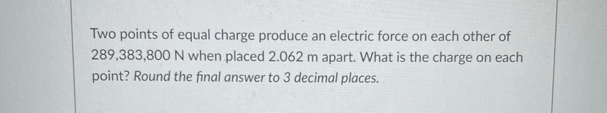 Two points of equal charge produce an electric force on each other of
289,383,800 N when placed 2.062 m apart. What is the charge on each
point? Round the final answer to 3 decimal places.
