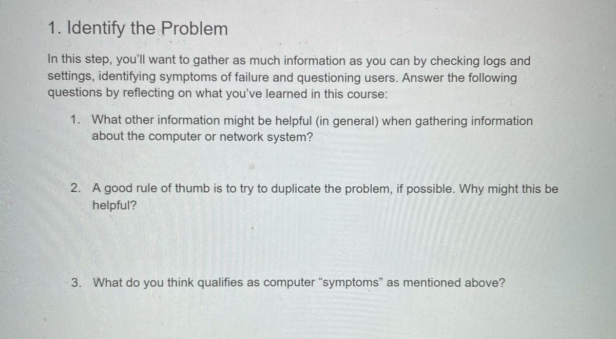 1. Identify the Problem
In this step, you'll want to gather as much information as you can by checking logs and
settings, identifying symptoms of failure and questioning users. Answer the following
questions by reflecting on what you've learned in this course:
1. What other information might be helpful (in general) when gathering information
about the computer or network system?
2. A good rule of thumb is to try to duplicate the problem, if possible. Why might this be
helpful?
3. What do you think qualifies as computer "symptoms" as mentioned above?
