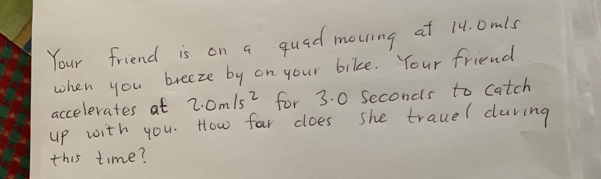 Your friend is on a
quad mouing
at 14.0mls
on your bilke. Your friend
? for 3.0 Seconds to Catch
she trauel duving
breeze by
you
when
accelerates at 2:0mls
with
4ou.
How far does
up
this time?
