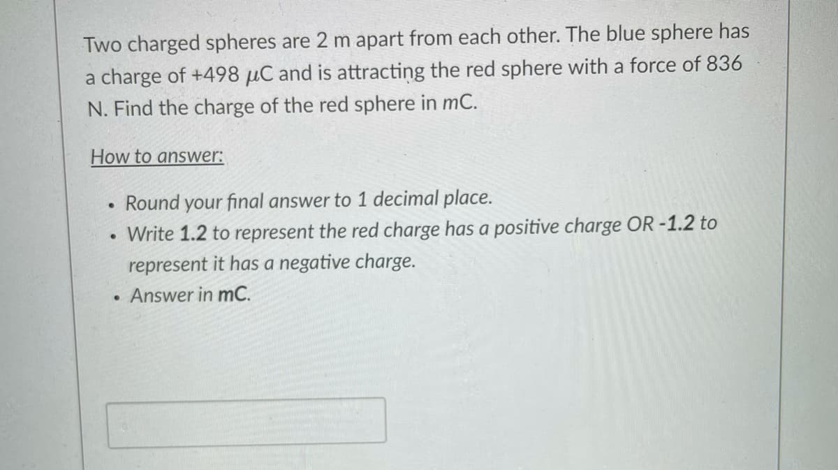 Two charged spheres are 2 m apart from each other. The blue sphere has
a charge of +498 µC and is attracting the red sphere with a force of 836
N. Find the charge of the red sphere in mC.
How to answer:
Round your final answer to 1 decimal place.
Write 1.2 to represent the red charge has a positive charge OR -1.2 to
represent it has a negative charge.
Answer in mC.
