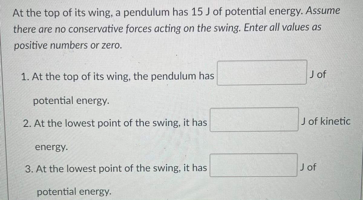 At the top of its wing, a pendulum has 15 J of potential energy. Assume
there are no conservative forces acting on the swing. Enter all values as
positive numbers or zero.
1. At the top of its wing, the pendulum has
J of
potential energy.
2. At the lowest point of the swing, it has
J of kinetic
energy.
3. At the lowest point of the swing, it has
J of
potential energy.
