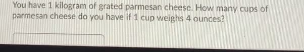 **Problem Statement**

You have 1 kilogram of grated parmesan cheese. How many cups of parmesan cheese do you have if 1 cup weighs 4 ounces?

**Explanation**

To solve this problem, you need to convert kilograms to ounces and then determine how many 4-ounce cups are in that amount.

1. **Conversion Factor**
   - 1 kilogram is approximately 35.274 ounces.

2. **Calculation**
   - Total weight in ounces = 1 kg × 35.274 oz/kg = 35.274 ounces.

3. **Determine Number of Cups**
   - Number of cups = Total weight in ounces / Weight per cup
   - Number of cups = 35.274 ounces / 4 ounces/cup ≈ 8.8185 cups

Therefore, you have approximately 8.82 cups of grated parmesan cheese.