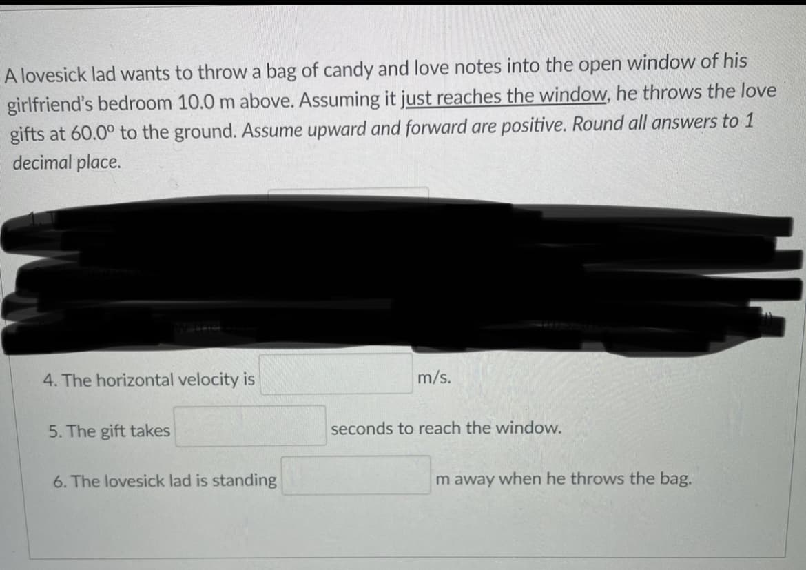 A lovesick lad wants to throw a bag of candy and love notes into the open window of his
girlfriend's bedroom 10.0 m above. Assuming it just reaches the window, he throws the love
gifts at 60.0° to the ground. Assume upward and forward are positive. Round all answers to 1
decimal place.
4. The horizontal velocity is
m/s.
5. The gift takes
seconds to reach the window.
6. The lovesick lad is standing
m away when he throws the bag.
