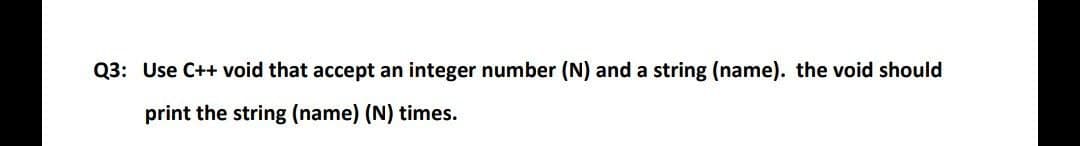 Q3: Use C++ void that accept an integer number (N) and a string (name). the void should
print the string (name) (N) times.