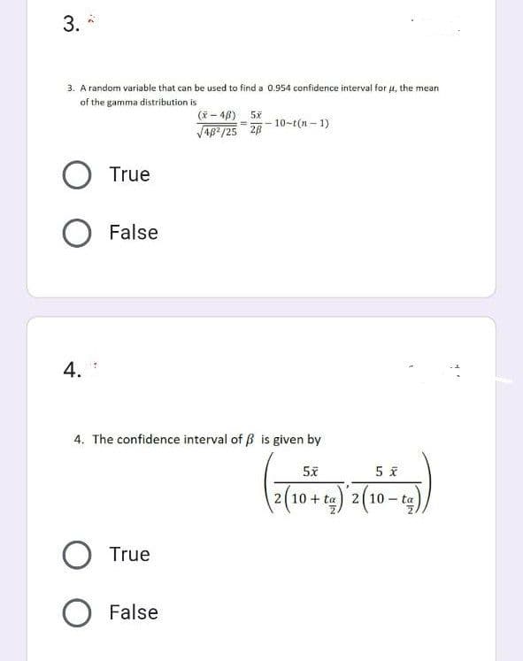 3.
3. A random variable that can be used to find a 0.954 confidence interval for μ, the mean
of the gamma distribution is
(x-4B) 5x
= 10-t(n-1)
√48²/25 28
O True
O False
4.
4. The confidence interval of ß is given by
O True
O False
5x
(2(19+45) 2 (10-15))
ta