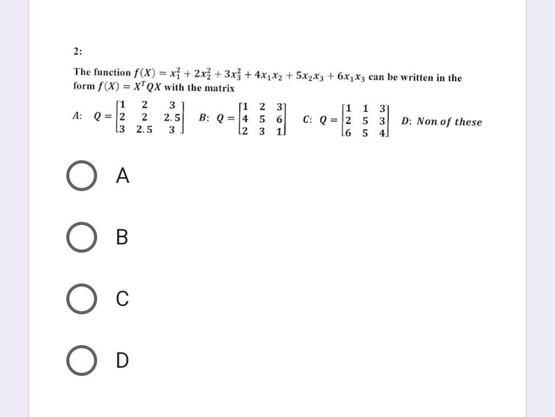 2:
The function f(x) = x² + 2x² + 3x² + 4x₁x₂ + 5x₂x3 + 6x₁x3 can be written in the
form f(X) = XTQX with the matrix
1
2
3
[1 2 31
3
A: Q = 2
2
6
C: Q=2 5
3
2.5 B: Q=4 5
3
L2
D: Non of these
13 2.5
1.
4
O A
B
O C
O D
42 32
126
155