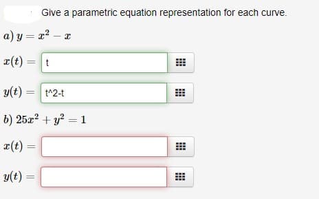 Give a parametric equation representation for each curve.
a) y = x² –
¤(t) = t
y(t) =
t^2-t
b) 25x? + y? = 1
x(t)
y(t) =
%3D
...
..
