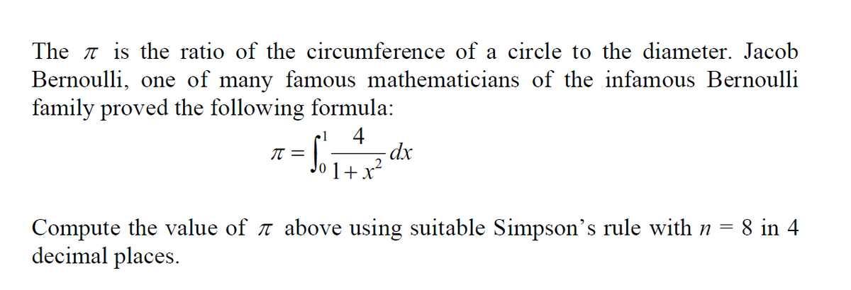 The is the ratio of the circumference of a circle to the diameter. Jacob
Bernoulli, one of many famous mathematicians of the infamous Bernoulli
family proved the following formula:
•1 4
=
π =
1+x²
-dx
Compute the value of above using suitable Simpson's rule with n = 8 in 4
decimal places.