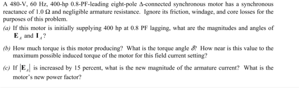A 480-V, 60 Hz, 400-hp 0.8-PF-leading eight-pole A-connected synchronous motor has a synchronous
reactance of 1.0 2 and negligible armature resistance. Ignore its friction, windage, and core losses for the
purposes of this problem.
(a) If this motor is initially supplying 400 hp at 0.8 PF lagging, what are the magnitudes and angles of
E and I?
A
(b) How much torque is this motor producing? What is the torque angle 8? How near is this value to the
maximum possible induced torque of the motor for this field current setting?
(c) IfE is increased by 15 percent, what is the new magnitude of the armature current? What is the
motor's new power factor?