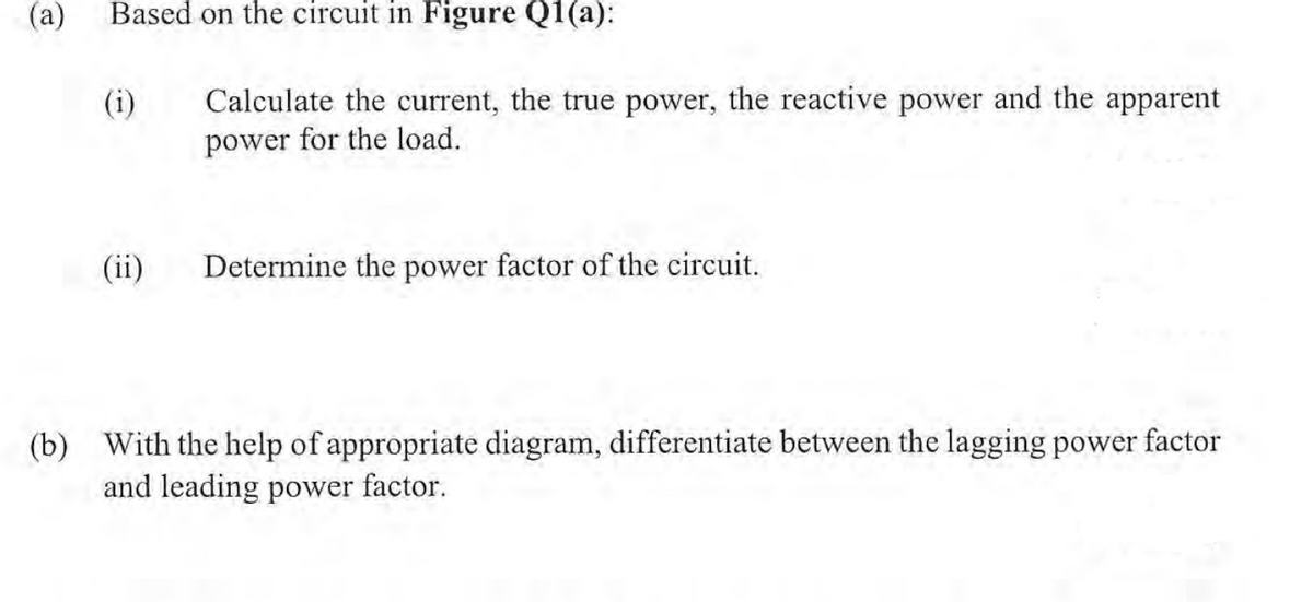 (a) Based on the circuit in Figure Q1(a):
(b)
(ii)
Calculate the current, the true power, the reactive power and the apparent
power for the load.
Determine the power factor of the circuit.
With the help of appropriate diagram, differentiate between the lagging power factor
and leading power factor.