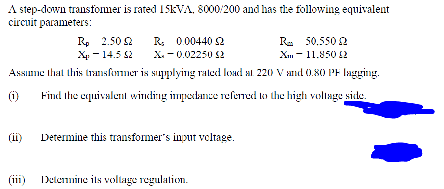 A step-down transformer is rated 15kVA, 8000/200 and has the following equivalent
circuit parameters:
Rp = 2.50 2
Rm 50,550 £2
R = 0.00440 S
Xs = 0.02250 22
Xp = 14.5 92
Xm
11,850 S
Assume that this transformer is supplying rated load at 220 V and 0.80 PF lagging.
Find the equivalent winding impedance referred to the high voltage side.
(i)
(ii)
(iii)
Determine this transformer's input voltage.
Determine its voltage regulation.
=
=