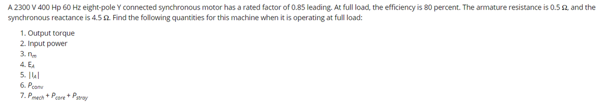 A 2300 V 400 Hp 60 Hz eight-pole Y connected synchronous motor has a rated factor of 0.85 leading. At full load, the efficiency is 80 percent. The armature resistance is 0.5 92, and the
synchronous reactance is 4.5 9. Find the following quantities for this machine when it is operating at full load:
1. Output torque
2. Input power
3. nm
4. EA
5. ||A|
6. Pconv
7. Pmech + Pcore + P stray