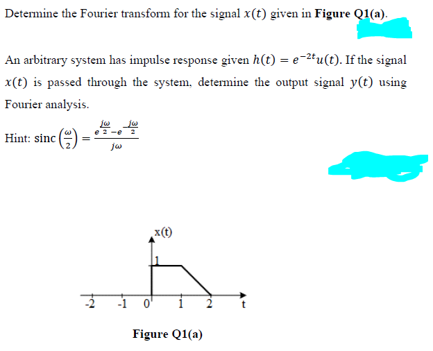 Determine the Fourier transform for the signal x(t) given in Figure Q1(a).
An arbitrary system has impulse response given h(t) = e−²tu(t). If the signal
x(t) is passed through the system, determine the output signal y(t) using
Fourier analysis.
jw
e 2 -e
Hint: sinc()
jw
=
-1
x(t)
Figure Q1(a)