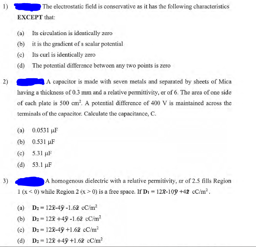 1)
2)
3)
EXCEPT that:
(a)
(b)
(c)
(d)
The electrostatic field is conservative as it has the following characteristics
(a)
(b)
(c)
(d)
Its circulation is identically zero
it is the gradient of a scalar potential
Its curl is identically zero
The potential difference between any two points is zero
A capacitor is made with seven metals and separated by sheets of Mica
having a thickness of 0.3 mm and a relative permittivity, er of 6. The area of one side
of each plate is 500 cm². A potential difference of 400 V is maintained across the
terminals of the capacitor. Calculate the capacitance, C.
0.0531 μF
0.531 μF
5.31 µF
53.1 μF
A homogenous dielectric with a relative permitivity, er of 2.5 fills Region
1 (x < 0) while Region 2 (x > 0) is a free space. If D₁ = 12x-10y +42 cc/m².
(a)
D2 = 122-4 -1.62 cC/m²
(b) D2= 12x +4ỹ -1.62 cC/m²
(c) D₂= 12x-4ỹ +1.62 cC/m²
(d) D₂= 12x+4y +1.62 cc/m²