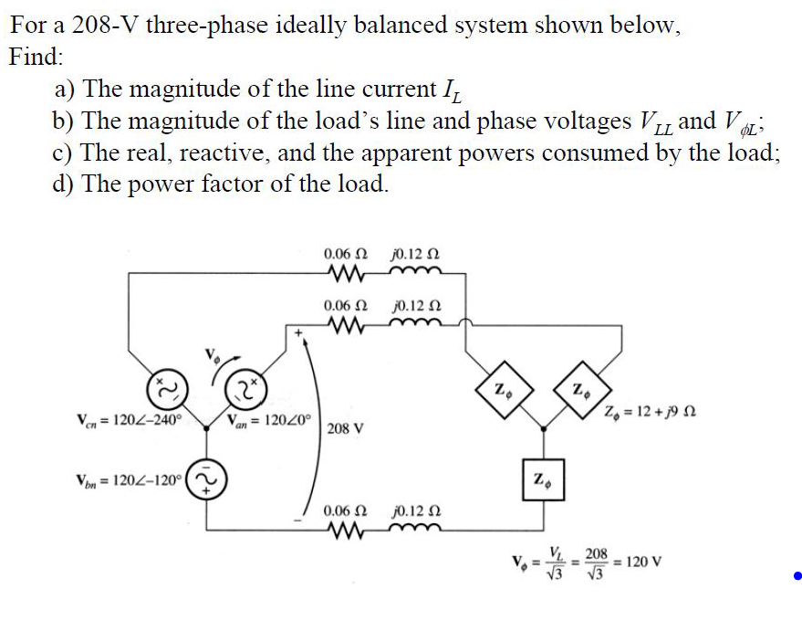 For a 208-V three-phase ideally balanced system shown below,
Find:
a) The magnitude of the line current I
b) The magnitude of the load's line and phase voltages VLL and V
c) The real, reactive, and the apparent powers consumed by the load;
d) The power factor of the load.
Vcn = 1202-240°
Von 1202-120°
V = 120/0°
an
0.06 Ω
ww
0.06 Ω
ww
208 V
0.06 Ω
www
j0.12 Ω
10.12 Ω
j0.12 Ω
N
Zo
Zo
20
2+152
Z = 12 + j9 Ω
VL 208
√√3
120 V