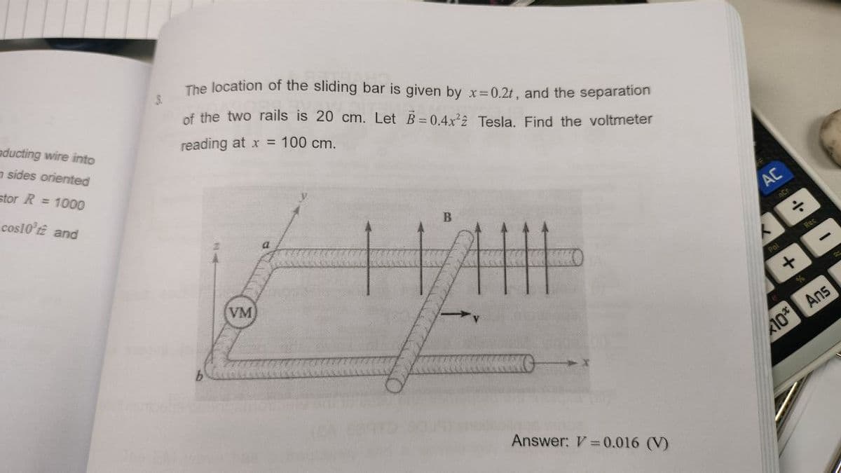 nducting wire into
sides oriented
stor R = 1000
cos10't2 and
The location of the sliding bar is given by x=0.2t, and the separation
of the two rails is 20 cm. Let B=0.4x²2 Tesla. Find the voltmeter
reading at x = 100 cm.
VM
a
H
B
Answer: V = 0.016 (V)
AC
÷
+
*10*
Rec
Ans