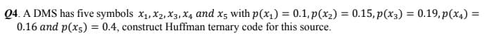 Q4. A DMS has five symbols x1, X2, x3, X4 and x5 with p(x1) = 0.1, p(x2) = 0.15, p(x3) = 0.19,p(x4) =
0.16 and p(x5) = 0.4, construct Huffman ternary code for this source.
%3D
