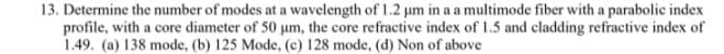 13. Determine the number of modes at a wavelength of 1.2 µm in a a multimode fiber with a parabolic index
profile, with a core diameter of 50 um, the core refractive index of 1.5 and cladding refractive index of
1.49. (a) 138 mode, (b) 125 Mode, (c) 128 mode, (d) Non of above
