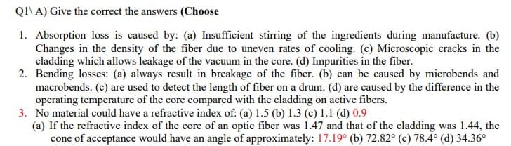 Q1\ A) Give the correct the answers (Choose
1. Absorption loss is caused by: (a) Insufficient stirring of the ingredients during manufacture. (b)
Changes in the density of the fiber due to uneven rates of cooling. (c) Microscopic cracks in the
cladding which allows leakage of the vacuum in the core. (d) Impurities in the fiber.
2. Bending losses: (a) always result in breakage of the fiber. (b) can be caused by microbends and
macrobends. (c) are used to detect the length of fiber on a drum. (d) are caused by the difference in the
operating temperature of the core compared with the cladding on active fibers.
3. No material could have a refractive index of: (a) 1.5 (b) 1.3 (c) 1.1 (d) 0.9
(a) If the refractive index of the core of an optic fiber was 1.47 and that of the cladding was 1.44, the
cone of acceptance would have an angle of approximately: 17.19° (b) 72.82° (c) 78.4° (d) 34.36°
