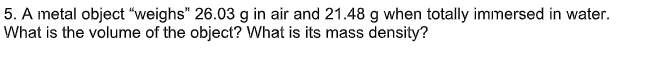 5. A metal object "weighs" 26.03 g in air and 21.48 g when totally immersed in water.
What is the volume of the object? What is its mass density?
