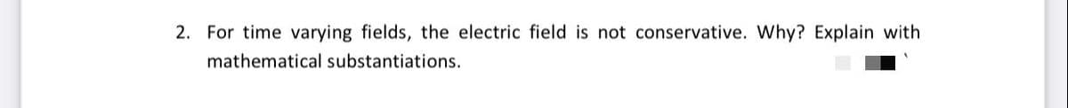 2. For time varying fields, the electric field is not conservative. Why? Explain with
mathematical substantiations.
