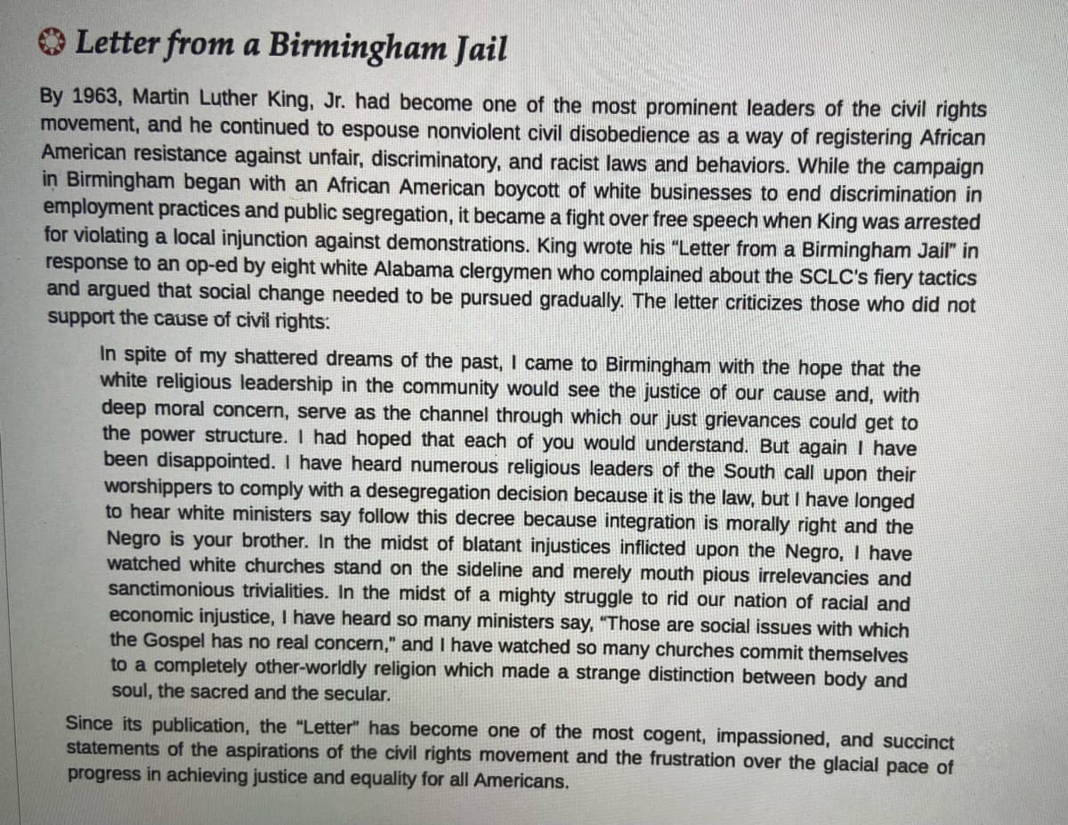 O Letter from a Birmingham Jail
By 1963, Martin Luther King, Jr. had become one of the most prominent leaders of the civil rights
movement, and he continued to espouse nonviolent civil disobedience as a way of registering African
American resistance against unfair, discriminatory, and racist laws and behaviors. While the campaign
in Birmingham began with an African American boycott of white businesses to end discrimination in
employment practices and public segregation, it became a fight over free speech when King was arrested
for violating a local injunction against demonstrations. King wrote his "Letter from a Birmingham Jail" in
response to an op-ed by eight white Alabama clergymen who complained about the SCLC's fiery tactics
and argued that social change needed to be pursued gradually. The letter criticizes those who did not
support the cause of civil rights:
In spite of my shattered dreams of the past, I came to Birmingham with the hope that the
white religious leadership in the community would see the justice of our cause and, with
deep moral concern, serve as the channel through which our just grievances could get to
the power structure. I had hoped that each of you would understand. But again I have
been disappointed. I have heard numerous religious leaders of the South call upon their
worshippers to comply with a desegregation decision because it is the law, but I have longed
to hear white ministers say follow this decree because integration is morally right and the
Negro is your brother. In the midst of blatant injustices inflicted upon the Negro, I have
watched white churches stand on the sideline and merely mouth pious irrelevancies and
sanctimonious trivialities. In the midst of a mighty struggle to rid our nation of racial and
economic injustice, I have heard so many ministers say, "Those are social issues with which
the Gospel has no real concern," and I have watched so many churches commit themselves
to a completely other-worldly religion which made a strange distinction between body and
soul, the sacred and the secular.
Since its publication, the "Letter" has become one of the most cogent, impassioned, and succinct
statements of the aspirations of the civil rights movement and the frustration over the glacial pace of
progress in achieving justice and equality for all Americans.
