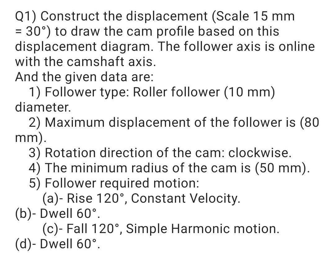 Q1) Construct the displacement (Scale 15 mm
= 30°) to draw the cam profile based on this
displacement diagram. The follower axis is online
with the camshaft axis.
And the given data are:
1) Follower type: Roller follower (10 mm)
diameter.
2) Maximum displacement of the follower is (80
mm).
3) Rotation direction of the cam: clockwise.
4) The minimum radius of the cam is (50 mm).
5) Follower required motion:
(a)- Rise 120°, Constant Velocity.
(b)- Dwell 60°.
(c)- Fall 120°, Simple Harmonic motion.
(d)- Dwell 60°.
