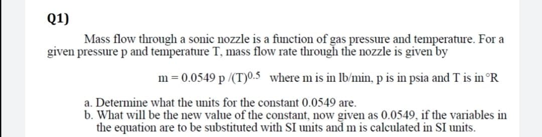 Q1)
Mass flow through a sonic nozzle is a function of gas pressure and temperature. For a
given pressure p and temperature T, mass flow rate through the nozzle is given by
m = 0.0549 p /(T)0.5 where m is in lb/min, p is in psia and T is in °R
a. Determine what the units for the constant 0.0549 are.
b. What will be the new value of the constant, now given as 0.0549, if the variables in
the equation are to be substituted with SI units and m is calculated in SI units.
