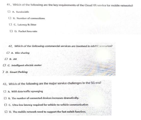 41. Which of the following are the key requirements of the Cloud VR service for mobile vetworks?
OA Bandwidth
O . Number of connections
OC Latency & Sitter
O D. Packet loss rate
42. Which of the following commercial services are involved in MMTC scenarlos?
OA Bike sharing
OB AR
O C intelligent electric meter
Ja Smart Parking
43. Which of the foliowing are the major service chalienges in the 5G era?
OA MBB data traffic upsurging
OR. The mumber of connected devices increases dramatically.
OC Ultra-low latency required for vehicle-to-vehicde communication
OD. The mobile network need to support the fast switch function.
