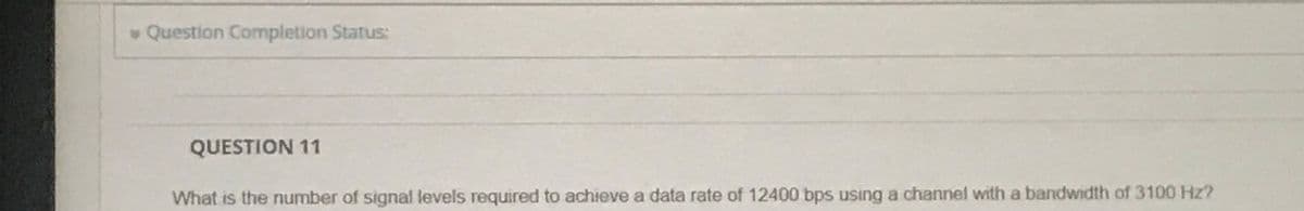 Question Completion Status:
QUESTION 11
What is the number of signal levels required to achieve a data rate of 12400 bps using a channel with a bandwidth of 3100 Hz?
