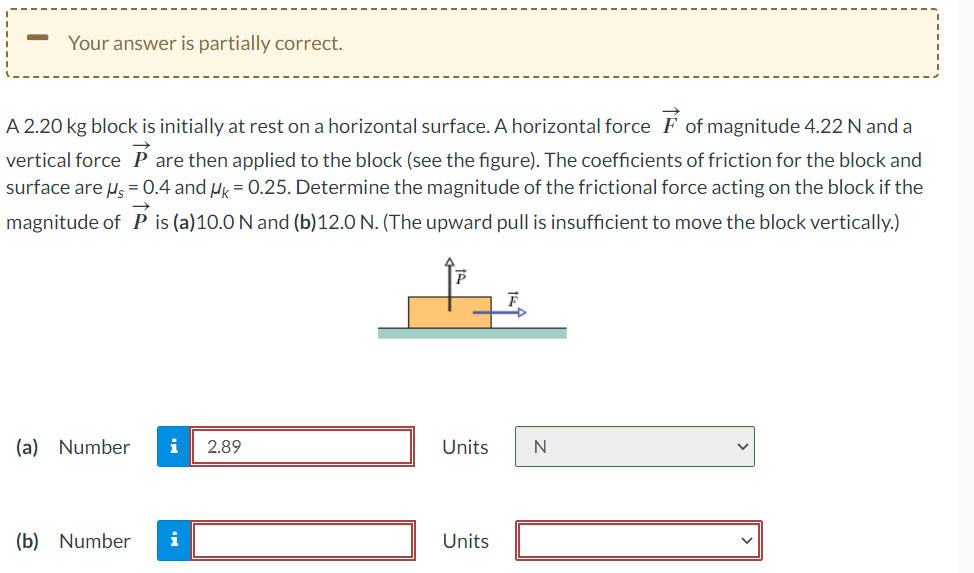 Your answer is partially correct.
A 2.20 kg block is initially at rest on a horizontal surface. A horizontal force of magnitude 4.22 N and a
vertical force are then applied to the block (see the figure). The coefficients of friction for the block and
surface are μ = 0.4 and MK = 0.25. Determine the magnitude of the frictional force acting on the block if the
magnitude of P is (a) 10.0 N and (b)12.0 N. (The upward pull is insufficient to move the block vertically.)
(a) Number i 2.89
(b) Number i
Units N
Units