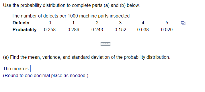 Use the probability distribution to complete parts (a) and (b) below.
The number of defects per 1000 machine parts inspected
Defects
0
1
2
3
Probability
0.258
0.289
0.243 0.152
4
0.038
5
0.020
(a) Find the mean, variance, and standard deviation of the probability distribution.
The mean is
(Round to one decimal place as needed.)
0