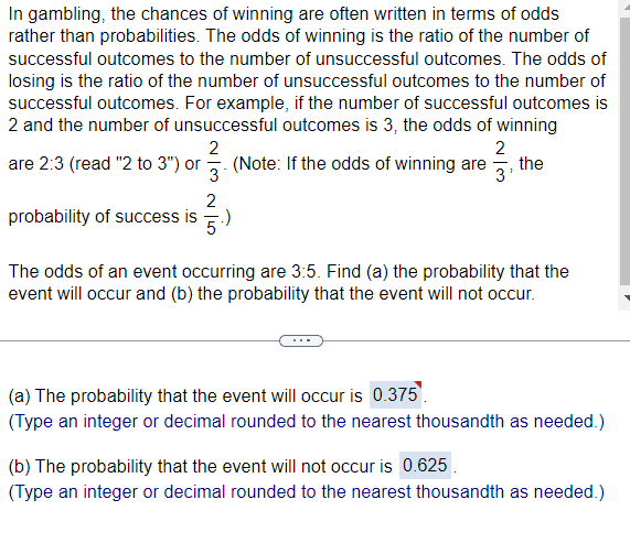 In gambling, the chances of winning are often written in terms of odds
rather than probabilities. The odds of winning is the ratio of the number of
successful outcomes to the number of unsuccessful outcomes. The odds of
losing is the ratio of the number of unsuccessful outcomes to the number of
successful outcomes. For example, if the number of successful outcomes is
2 and the number of unsuccessful outcomes is 3, the odds of winning
2
are 2:3 (read "2 to 3") or (Note: If the odds of winning are
3
2
probability of success is .)
2
131313
the
The odds of an event occurring are 3:5. Find (a) the probability that the
event will occur and (b) the probability that the event will not occur.
(a) The probability that the event will occur is 0.375
(Type an integer or decimal rounded to the nearest thousandth as needed.)
(b) The probability that the event will not occur is 0.625
(Type an integer or decimal rounded to the nearest thousandth as needed.)