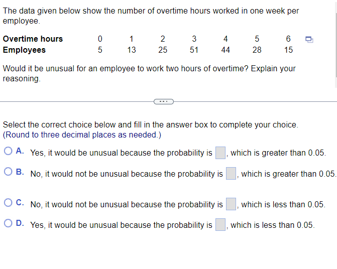 The data given below show the number of overtime hours worked in one week per
employee.
Overtime hours
Employees
0
5
1
13
2
25
3
51
4
44
5
28
6
15
Would it be unusual for an employee to work two hours of overtime? Explain your
reasoning.
OC. No, it would not be unusual because the probability is
O D. Yes, it would be unusual because the probability is
Select the correct choice below and fill in the answer box to complete your choice.
(Round to three decimal places as needed.)
O A. Yes, it would be unusual because the probability is
OB. No, it would not be unusual because the probability is
, which is greater than 0.05.
which is greater than 0.05.
which is less than 0.05.
which is less than 0.05.